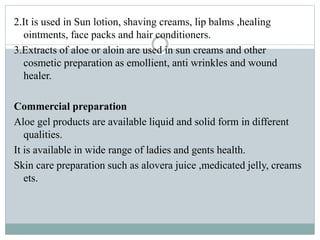 2.It is used in Sun lotion, shaving creams, lip balms ,healing
ointments, face packs and hair conditioners.
3.Extracts of aloe or aloin are used in sun creams and other
cosmetic preparation as emollient, anti wrinkles and wound
healer.
Commercial preparation
Aloe gel products are available liquid and solid form in different
qualities.
It is available in wide range of ladies and gents health.
Skin care preparation such as alovera juice ,medicated jelly, creams
ets.
 