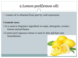 2.Lemon peel(lemon oil)
 Lemon oil is obtained from peel by cold expression.
Cosmetic uses:
1.It is used as fragrance ingredient in soaps, detergents ,creams ,
lotions and perfumes.
2.Lemon peel aqueous extract is used in skin and hair care
formulations.
 