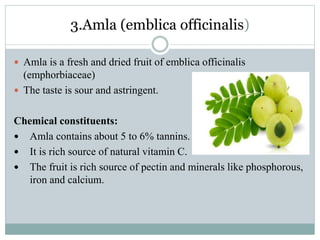 3.Amla (emblica officinalis)
 Amla is a fresh and dried fruit of emblica officinalis
(emphorbiaceae)
 The taste is sour and astringent.
Chemical constituents:
 Amla contains about 5 to 6% tannins.
 It is rich source of natural vitamin C.
 The fruit is rich source of pectin and minerals like phosphorous,
iron and calcium.
 