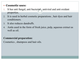  Cosmetic uses:
1. It has anti fungal, anti bacterial , antiviral and anti oxidant
properties.
2. It is used in herbal cosmetic preparations , hair dyes and hair
conditioners.
3. It also reduces dandruffs.
4. Amla used in the form of fresh juice, pulp, aqueous extract as
well as oil.
Commercial preparation:
Cosmetics , shampoos and hair oils.
 