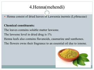 4.Henna(mehendi)
 Henna consist of dried leaves of Lawsonia inermis (Lythraceae)
Chemical constituents:
The leaves contains soluble matter lawsone.
The lawsone level in dried drug is 1%
Henna leafs also contains flavanoids, caumarine and xanthones.
The flowers owns their fragrance to an essential oil due to ionone.
 