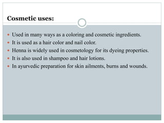 Cosmetic uses:
 Used in many ways as a coloring and cosmetic ingredients.
 It is used as a hair color and nail color.
 Henna is widely used in cosmetology for its dyeing properties.
 It is also used in shampoo and hair lotions.
 In ayurvedic preparation for skin ailments, burns and wounds.
 