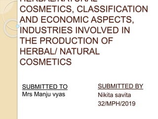 HERBAL/NATURAL
COSMETICS, CLASSIFICATION
AND ECONOMIC ASPECTS,
INDUSTRIES INVOLVED IN
THE PRODUCTION OF
HERBAL/ NATURAL
COSMETICS
SUBMITTED BY
Nikita savita
32/MPH/2019
SUBMITTED TO
Mrs Manju vyas
 