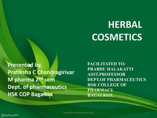 HERBAL
COSMETICS
Presented by,
Pratiksha C Chandragirivar
M pharma 2nd sem
Dept. of pharmaceutics
HSK COP Bagalkot
FACILITATED TO:
PRABHU HALAKATTI
ASST.PROFESSOR
DEPT.OF PHARMACEUTICS
HSK COLLEGE OF
PHARMACY
BAGALKOT.
1cosmetic and cosmeceuticals
 