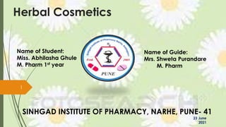 Herbal Cosmetics
Name of Guide:
Mrs. Shweta Purandare
M. Pharm
Name of Student:
Miss. Abhilasha Ghule
M. Pharm 1st year
SINHGAD INSTITUTE OF PHARMACY, NARHE, PUNE- 41
1
23 June
2021
 