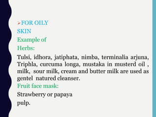 FOR OILY
SKIN
Example of
Herbs:
Tulsi, idhora, jatiphata, nimba, terminalia arjuna,
Triphla, curcuma longa, mustaka in musterd oil ,
milk, sour milk, cream and butter milk are used as
gentel natured cleanser.
Fruit face mask:
Strawberry or papaya
pulp.
 