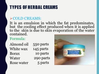 TYPES OF HERBAL CREAMS
COLD CREAMS:
It is an emulsion in which the fat predominates,
but the cooling effect produced when it is applied
to the skin is due to skin evaporation of the water
contained.
Formula:
Almond oil
White wax
Borax
Water
Rose water
550 parts
145 parts
10 parts
290 parts
5 parts
 