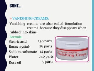 CONT….
VANISHING CREAMS:
Vanishing creams are also called foundation
creams because they disappears when
rubbed into skins.
Formula:
Stearic acid
Borax crystals
Sodium carbonate
Water
Rose oil
130 parts
28 parts
12 parts
740 parts
9 parts
 