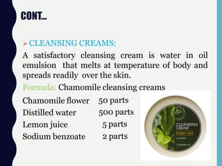 CONT…
CLEANSING CREAMS:
A satisfactory cleansing cream is water in oil
emulsion that melts at temperature of body and
spreads readily over the skin.
Formula: Chamomile cleansing creams
Chamomile flower
Distilled water
Lemon juice
Sodium benzoate
50 parts
500 parts
5 parts
2 parts
 