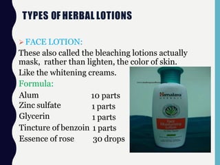 TYPES OF HERBAL LOTIONS
FACE LOTION:
These also called the bleaching lotions actually
mask, rather than lighten, the color of skin.
Like the whitening creams.
Formula:
Alum
Zinc sulfate
Glycerin
Tincture of benzoin
Essence of rose
10 parts
1 parts
1 parts
1 parts
30 drops
 