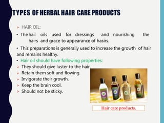 TYPES OF HERBAL HAIR CARE PRODUCTS
 HAIR OIL:
• Thehail oils used for dressings and nourishing the
hairs and grace to appearance of hasirs.
• This preparations is generally used to increase the growth of hair
and remains healthy.
• Hair oil should have following properties:
 They should give luster to the hair.
 Retain them soft and flowing.
 Invigorate their growth.
 Keep the brain cool.
 Should not be sticky.
Hair care products.
 