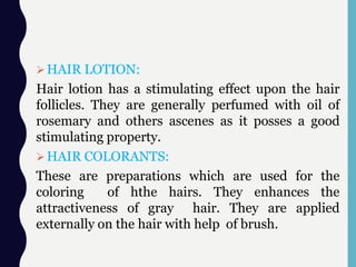 HAIR LOTION:
Hair lotion has a stimulating effect upon the hair
follicles. They are generally perfumed with oil of
rosemary and others ascenes as it posses a good
stimulating property.
HAIR COLORANTS:
These are preparations which are used for the
coloring of hthe hairs. They enhances the
attractiveness of gray hair. They are applied
externally on the hair with help of brush.
 