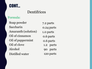 CONT…
Formula:
Dentifrices
Soap powder
Saccharin
Amaranth (solution)
Oil of cinnamon
Oil of pappermint
Oil of clove
Alcohol
Distilled water
7.2 parts
0.24 parts
1.0 parts
0.6 parts
0.6 parts
1.2 parts
90 parts
120 parts
 
