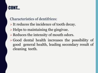 CONT…
Characteristics of dentifrices:
It reduces the incidence of tooth decay.
Helps to maintaining the gingivae.
Reduces the intensity of mouth odors.
Good dental health increases the possibility of
good general health, leading secondary result of
cleaning teeth.
 