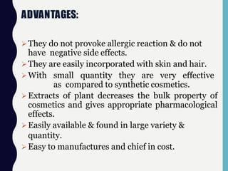 ADVANTAGES:
They do not provoke allergic reaction & do not
have negative side effects.
They are easily incorporated with skin and hair.
With small quantity they are very effective
as compared to synthetic cosmetics.
Extracts of plant decreases the bulk property of
cosmetics and gives appropriate pharmacological
effects.
Easily available & found in large variety &
quantity.
Easy to manufactures and chief in cost.
 