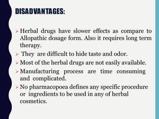 DISADVANTAGES:
Herbal drugs have slower effects as compare to
Allopathic dosage form. Also it requires long term
therapy.
 They are difficult to hide taste and odor.
Most of the herbal drugs are not easily available.
Manufacturing process are time consuming
and complicated.
No pharmacopoea defines any specific procedure
or ingredients to be used in any of herbal
cosmetics.
 