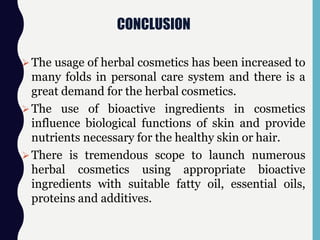 CONCLUSION
The usage of herbal cosmetics has been increased to
many folds in personal care system and there is a
great demand for the herbal cosmetics.
The use of bioactive ingredients in cosmetics
influence biological functions of skin and provide
nutrients necessary for the healthy skin or hair.
There is tremendous scope to launch numerous
herbal cosmetics using appropriate bioactive
ingredients with suitable fatty oil, essential oils,
proteins and additives.
 