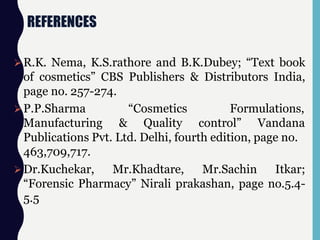 REFERENCES
R.K. Nema, K.S.rathore and B.K.Dubey; “Text book
of cosmetics” CBS Publishers & Distributors India,
page no. 257-274.
P.P.Sharma
Manufacturing &
“Cosmetics Formulations,
Quality control” Vandana
Publications Pvt. Ltd. Delhi, fourth edition, page no.
463,709,717.
Dr.Kuchekar, Mr.Khadtare, Mr.Sachin Itkar;
“Forensic Pharmacy” Nirali prakashan, page no.5.4-
5.5
 