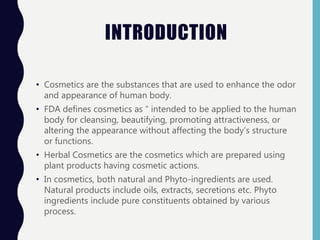 INTRODUCTION
• Cosmetics are the substances that are used to enhance the odor
and appearance of human body.
• FDA defines cosmetics as “ intended to be applied to the human
body for cleansing, beautifying, promoting attractiveness, or
altering the appearance without affecting the body’s structure
or functions.
• Herbal Cosmetics are the cosmetics which are prepared using
plant products having cosmetic actions.
• In cosmetics, both natural and Phyto-ingredients are used.
Natural products include oils, extracts, secretions etc. Phyto
ingredients include pure constituents obtained by various
process.
 