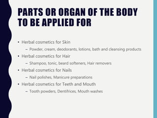 PARTS OR ORGAN OF THE BODY
TO BE APPLIED FOR
• Herbal cosmetics for Skin
– Powder, cream, deodorants, lotions, bath and cleansing products
• Herbal cosmetics for Hair
– Shampoo, tonic, beard softeners, Hair removers
• Herbal cosmetics for Nails
– Nail polishes, Manicure preparations
• Herbal cosmetics for Teeth and Mouth
– Tooth powders, Dentifrices, Mouth washes
 