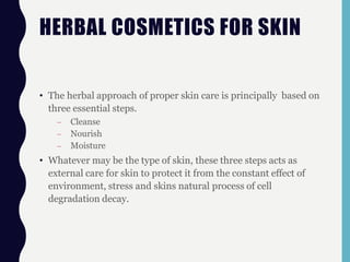 HERBAL COSMETICS FOR SKIN
• The herbal approach of proper skin care is principally based on
three essential steps.
– Cleanse
– Nourish
– Moisture
• Whatever may be the type of skin, these three steps acts as
external care for skin to protect it from the constant effect of
environment, stress and skins natural process of cell
degradation decay.
 