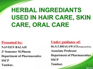 HERBAL INGREDIANTS
USED IN HAIR CARE, SKIN
CARE, ORAL CARE
Presented by:
NAVEEN BALAJI
2nd
Semester M.Pharm
Department of Pharmaceutics
SSCP
Tumkur.
Under guidance of:
Dr.S.T.BHAGAWATI,M.pharm,Ph.D,
Associate Professor
Department of Pharmaceutics
SSCP
Tumkur. 1
 