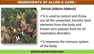 WWW.PLANETAYURVEDA.COM
INGREDIENTS OF ALLER-G CARE :
It is used to control and throw
out all the unwanted, harmful toxic
elements from the body and
known very popular herb for all
respiratory disorders.
It improves the immune system
of the body.
Shirish (Albizia lebbeck)
 