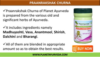 WWW.PLANETAYURVEDA.COM
PRAANRAKSHAK CHURNA
Praanrakshak Churna of Planet Ayurveda
is prepared from the various old and
significant herbs of Ayurveda.
It includes ingredients namely
Madhuyashti, Vasa, Anantmool, Shirish,
Dalchini and Bharangi.
All of them are blended in appropriate
amount so as to obtain the best results.
 