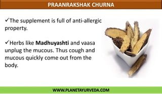 WWW.PLANETAYURVEDA.COM
PRAANRAKSHAK CHURNA
The supplement is full of anti-allergic
property.
Herbs like Madhuyashti and vaasa
unplug the mucous. Thus cough and
mucous quickly come out from the
body.
 