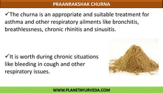 WWW.PLANETAYURVEDA.COM
PRAANRAKSHAK CHURNA
The churna is an appropriate and suitable treatment for
asthma and other respiratory ailments like bronchitis,
breathlessness, chronic rhinitis and sinusitis.
It is worth during chronic situations
like bleeding in cough and other
respiratory issues.
 