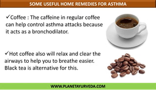 WWW.PLANETAYURVEDA.COM
SOME USEFUL HOME REMEDIES FOR ASTHMA
Hot coffee also will relax and clear the
airways to help you to breathe easier.
Black tea is alternative for this.
Coffee : The caffeine in regular coffee
can help control asthma attacks because
it acts as a bronchodilator.
 