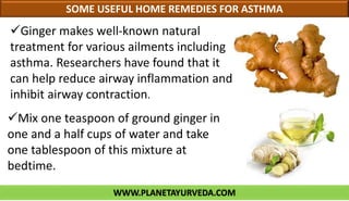 WWW.PLANETAYURVEDA.COM
SOME USEFUL HOME REMEDIES FOR ASTHMA
Mix one teaspoon of ground ginger in
one and a half cups of water and take
one tablespoon of this mixture at
bedtime.
Ginger makes well-known natural
treatment for various ailments including
asthma. Researchers have found that it
can help reduce airway inflammation and
inhibit airway contraction.
 