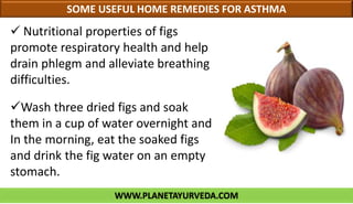 WWW.PLANETAYURVEDA.COM
SOME USEFUL HOME REMEDIES FOR ASTHMA
 Nutritional properties of figs
promote respiratory health and help
drain phlegm and alleviate breathing
difficulties.
Wash three dried figs and soak
them in a cup of water overnight and
In the morning, eat the soaked figs
and drink the fig water on an empty
stomach.
 