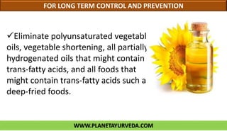 WWW.PLANETAYURVEDA.COM
FOR LONG TERM CONTROL AND PREVENTION
Eliminate polyunsaturated vegetable
oils, vegetable shortening, all partially
hydrogenated oils that might contain
trans-fatty acids, and all foods that
might contain trans-fatty acids such as
deep-fried foods.
 