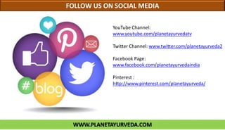 YouTube Channel:
www.youtube.com/planetayurvedatv
Twitter Channel: www.twitter.com/planetayurveda2
Facebook Page:
www.facebook.com/planetayurvedaindia
Pinterest :
http://www.pinterest.com/planetayurveda/
FOLLOW US ON SOCIAL MEDIA
WWW.PLANETAYURVEDA.COM
 