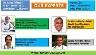 OUR EXPERTS
Dr. Vikram Chauhan,
BAMS, MD (AYURVEDA),
CEO & Founder of Planet Ayurveda
and Krishna Herbals Co.
Dr. Meenakshi Chauhan,
BAMS- Gold Medalist,
MD (Alt. Med.)
Dr. Vaidya Madan Gulati,
BAMS- Gold Medalist),
MD (AYURVEDA)
Vaidya Anthony Rouse,
Graduate in Ayurveda
Company Address-
#3604, Sector-23-D,
Chandigarh (U.T), India
Contact Us-
0091-172-5073604
0091-9915593604
WWW.PLANETAYURVEDA.COM
 