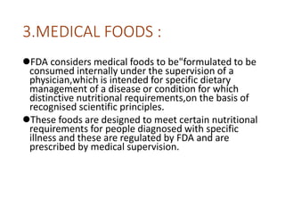 3.MEDICAL FOODS :
FDA considers medical foods to be"formulated to be
consumed internally under the supervision of a
physician,which is intended for specific dietary
management of a disease or condition for which
distinctive nutritional requirements,on the basis of
recognised scientific principles.
These foods are designed to meet certain nutritional
requirements for people diagnosed with specific
illness and these are regulated by FDA and are
prescribed by medical supervision.
 