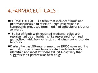 4.FARMACEUTICALS :
FARMACEUTICALS is a term that includes "farm" and
pharmaceuticals and refers to "medically valuable
compounds produced from modified agricultural crops or
animals".
The list of foods with reported medicinal value are
represented by antioxidants like resveratrol from red
grape,flavonoids from citrus,tea and wine,dark chocolate
foods etc.....
During the past 30 years ,more than 35000 novel marine
natural products have been isolated and structurally
identified and most lot these exhibit bioactivity that
suggests their potential as new drugs.
 