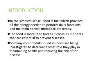 INTRODUCTION
In the simplest sense , food is fuel which provides
all the energy needed to perform daily functions
and maintain normal metabolic processes.
The food is more than fuel as it contains nutrients
that are essential to prevent diseases.
So many components found in foods are being
investigated to determine what role they play in
maintaining health and reducing the risk of the
disease.
 
