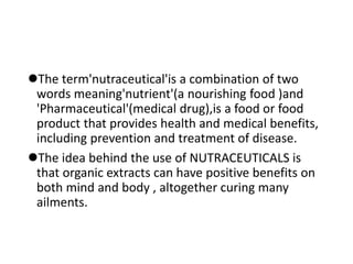 The term'nutraceutical'is a combination of two
words meaning'nutrient'(a nourishing food )and
'Pharmaceutical'(medical drug),is a food or food
product that provides health and medical benefits,
including prevention and treatment of disease.
The idea behind the use of NUTRACEUTICALS is
that organic extracts can have positive benefits on
both mind and body , altogether curing many
ailments.
 