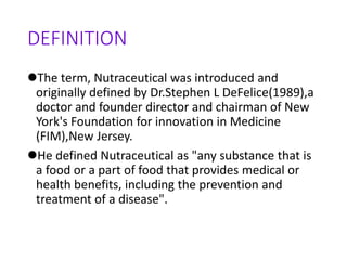 DEFINITION
The term, Nutraceutical was introduced and
originally defined by Dr.Stephen L DeFelice(1989),a
doctor and founder director and chairman of New
York's Foundation for innovation in Medicine
(FIM),New Jersey.
He defined Nutraceutical as "any substance that is
a food or a part of food that provides medical or
health benefits, including the prevention and
treatment of a disease".
 