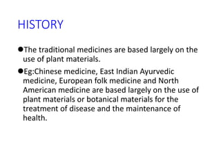 HISTORY
The traditional medicines are based largely on the
use of plant materials.
Eg:Chinese medicine, East Indian Ayurvedic
medicine, European folk medicine and North
American medicine are based largely on the use of
plant materials or botanical materials for the
treatment of disease and the maintenance of
health.
 