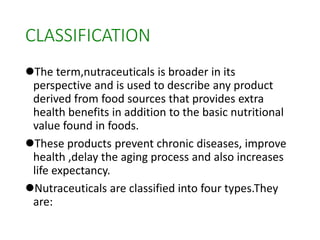 CLASSIFICATION
The term,nutraceuticals is broader in its
perspective and is used to describe any product
derived from food sources that provides extra
health benefits in addition to the basic nutritional
value found in foods.
These products prevent chronic diseases, improve
health ,delay the aging process and also increases
life expectancy.
Nutraceuticals are classified into four types.They
are:
 