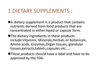 1.DIETARY SUPPLEMENTS :
A dietary supplement is a product that contains
nutrients derived from food products that are
concentrated in either liquid or capsule form.
The dietary ingredients in these products
include:Vitamins, Minerals,Herbals or botanicals,
Amino acids, Enzymes,Organ tissues, glandular
tissues,extracts,tablets,capsules etc.....
These products should have a label and have to be
approved by the FDA.
 