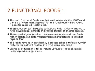 2.FUNCTIONAL FOODS :
The term functional foods was first used in Japan in the 1980's and
there is a government approval for functional foods called FOSHU
(Foods for Specified Health Use).
These foods contain bioactive compound which is demonstrated to
have physiological benefits and reduce the risk of chronic disease.
These are designed to allow the consumers to eat enriched foods
rather than taking dietary supplements manufactured in liquid or
capsule form.
The foods have been enriched by a process called nitrification,which
restores the nutrient content in a food,when processed.
Examples of functional foods include Soya,oats, Flaxseeds,grape
juice, vegetables,eggs etc......
 