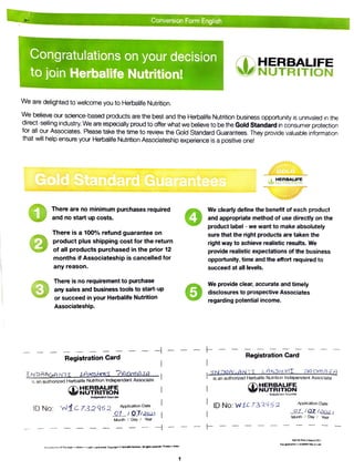 Conversion Form English
Congratulations on your decision
HERBALIFE
NUTRITION
to join Herbalife Nutrition!
We are delighted to welcome you to Herbalife Nutrition.
We believe our science-based products are the best and the Herbalife Nutrition business opportunity is unrivaled in the
clirect-selling industry. We are especially proud to offer what we believe to be the Gold Standard in consumer protection
for all our Associates. Please take the time to review the Gold Standard Guarantees. They provide valuable information
that will help ensure your Herbalife Nutrition Associateship experience is a positive one!
GOLD
Gold Standard Guarantees HERBALIFE
NUTR JN
There are no minimum purchases required
and no start up costs.
There is a 100% refund guarantee on
product plus shipping cost for the return
of all products purchased in the prior 12
months if Associateship is cancelled for
We clearly define the benefit of each product
and appropriate method of use directly on the
product label - we want to make absolutely
sure that the right products are taken the
right way to achieve realistic results. We
provide realistic expectations of the business
opportunity, time and the effort required to
any reason. succeed at all levels.
There is no requirement to purchase
any sales and business tools to start-up
3 or succeed in your Herbalife Nutrition 5
We provide clear, accurate and timely
disclosures to prospective Associates
regarding potential income.
Associateship.
Registration Card
Registration Card
NDRAGANII LAKSHMT PAAMAIA
is an authorized Herbalife Nutrition Independent Associate
INDRALANTT LAKSHMTPADMAJA
is an authorized Herbalife Nutrition Independent Associate
HERBALIFE
NUTRITION
HERBAUFE
NUTRITIÓN
hdepel iletnt Associata
hgervet Assoclate
ID No: wiC732952 Application Date
ID No: W1C732952 Application Date
O1_/Q1/201 oZ/QZ/202
Month Day Year
Month/ Day Year
NAO1IN Pint-3 March 2021
Ths apoicafion s avadable moe of cast
pro3uctionof this page in whole or in part io prohDitod. Copyright Herbale Nudrtion. A nghts reseve. uled in roa
1
 