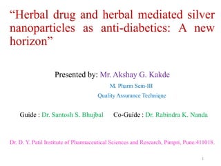 “Herbal drug and herbal mediated silver
nanoparticles as anti-diabetics: A new
horizon”
Presented by: Mr. Akshay G. Kakde
M. Pharm Sem-III
Quality Assurance Technique
Guide : Dr. Santosh S. Bhujbal Co-Guide : Dr. Rabindra K. Nanda
Dr. D. Y. Patil Institute of Pharmaceutical Sciences and Research, Pimpri, Pune:411018.
1
 