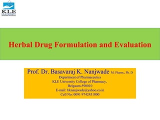 Herbal Drug Formulation and Evaluation
Prof. Dr. Basavaraj K. Nanjwade M. Pharm., Ph. D
Department of Pharmaceutics
KLE University College of Pharmacy,
Belgaum-590010
E-mail: bknanjwade@yahoo.co.in
Cell No: 0091 9742431000
 
