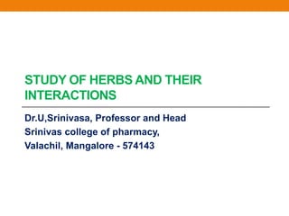 STUDY OF HERBS AND THEIR
INTERACTIONS
Dr.U,Srinivasa, Professor and Head
Srinivas college of pharmacy,
Valachil, Mangalore - 574143
 