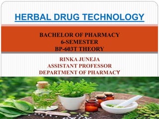 BACHELOR OF PHARMACY
6-SEMESTER
BP-603T THEORY
RINKA JUNEJA
ASSISTANT PROFESSOR
DEPARTMENT OF PHARMACY
HERBAL DRUG TECHNOLOGY
 